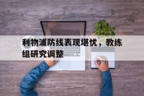 九州体育-利物浦防线表现堪忧，教练组研究调整(但毫无疑问,利物浦的多笔重磅引援,都能让舆论印象深)