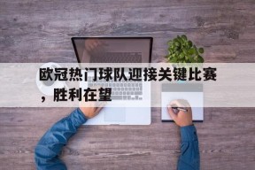 九州体育入口-欧冠热门球队迎接关键比赛，胜利在望