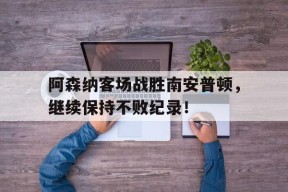九州体育登录-包含阿森纳客场战胜南安普顿，继续保持不败纪录！的词条