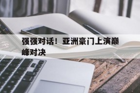 九州体育赛事-强强对话！亚洲豪门上演巅峰对决(亚洲首富的豪门狗血,比灵异片还恐怖)