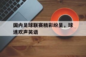 九州体育登录-国内足球联赛精彩纷呈，球迷欢声笑语的简单介绍