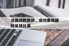 九州体育-法国战胜挑战，成功晋级国际足球比赛(法国战胜挑战,成功晋级国际足球比赛的是谁)