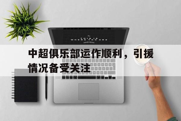 中超俱乐部运作顺利,引援情况备受关注吗