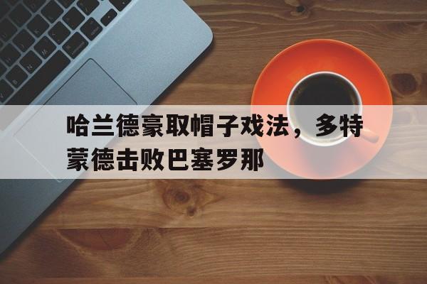 关于哈兰德豪取帽子戏法，多特蒙德击败巴塞罗那的信息